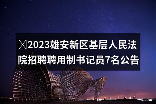 ​2023雄安新区基层人民法院招聘聘用制书记员7名公告 图片
