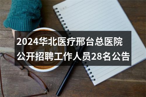 2024华北医疗邢台总医院公开招聘工作人员28名公告 图片