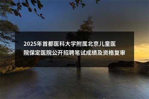 2025年首都医科大学附属北京儿童医院保定医院公开招聘笔试成绩及资格复审相关事宜公告 图片