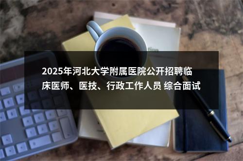 2025年河北大学附属医院公开招聘临床医师、医技、行政工作人员 综合面试通知 图片