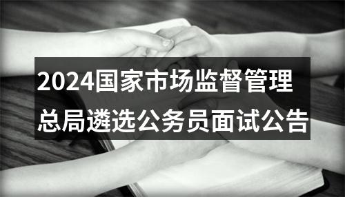 2024国家市场监督管理总局遴选公务员面试公告 图片